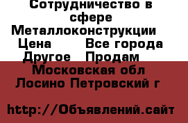 Сотрудничество в сфере Металлоконструкции  › Цена ­ 1 - Все города Другое » Продам   . Московская обл.,Лосино-Петровский г.